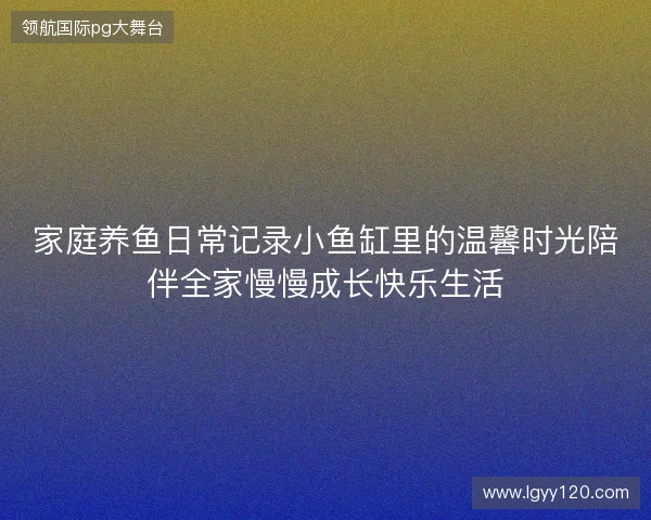 家庭养鱼日常记录小鱼缸里的温馨时光陪伴全家慢慢成长快乐生活